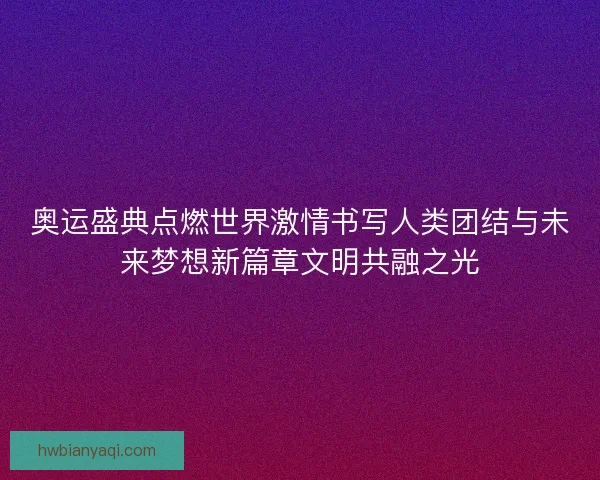 奥运盛典点燃世界激情书写人类团结与未来梦想新篇章文明共融之光
