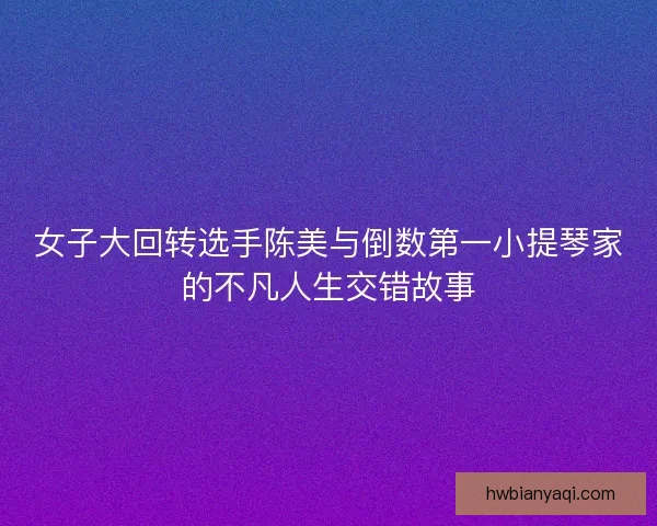 女子大回转选手陈美与倒数第一小提琴家的不凡人生交错故事