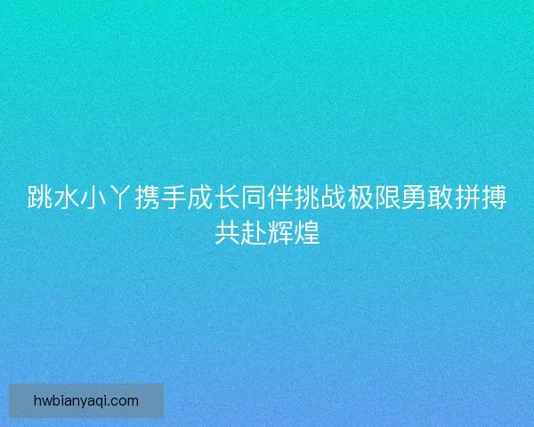 跳水小丫携手成长同伴挑战极限勇敢拼搏共赴辉煌