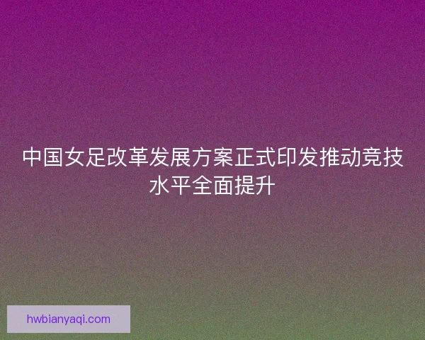 中国女足改革发展方案正式印发推动竞技水平全面提升