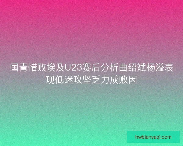 国青惜败埃及U23赛后分析曲绍斌杨溢表现低迷攻坚乏力成败因
