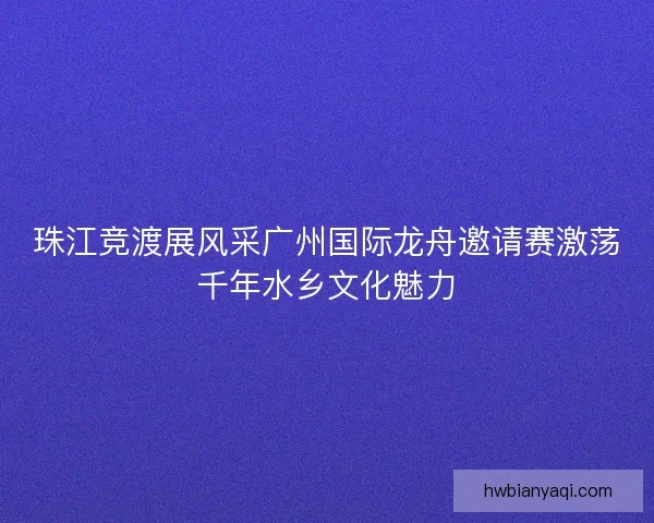 珠江竞渡展风采广州国际龙舟邀请赛激荡千年水乡文化魅力