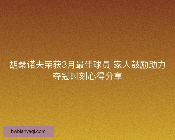 胡桑诺夫荣获3月最佳球员 家人鼓励助力夺冠时刻心得分享