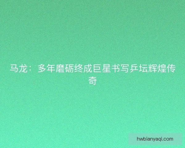 马龙:多年磨砺终成巨星书写乒坛辉煌传奇 马龙:多年磨砺终成巨星书写乒坛辉煌传奇