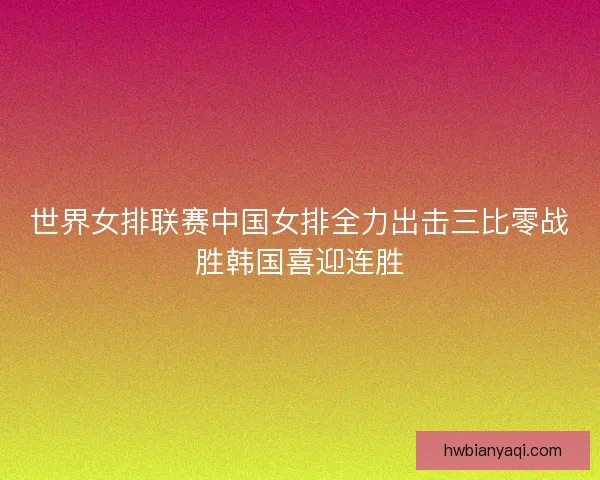 世界女排联赛中国女排全力出击三比零战胜韩国喜迎连胜 世界女排联赛中国女排全力出击三比零战胜韩国喜迎连胜