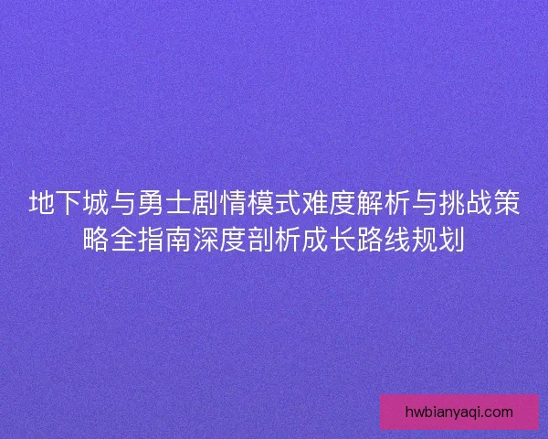 地下城与勇士剧情模式难度解析与挑战策略全指南深度剖析成长路线规划 地下城与勇士剧情模式难度解析与挑战策略全指南深度剖析成长路线规划
