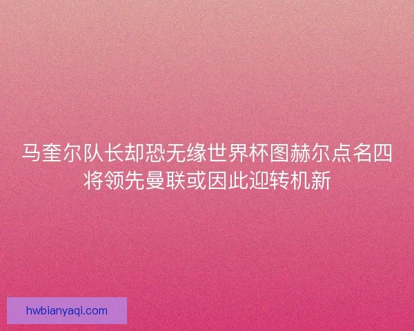 马奎尔队长却恐无缘世界杯图赫尔点名四将领先曼联或因此迎转机新