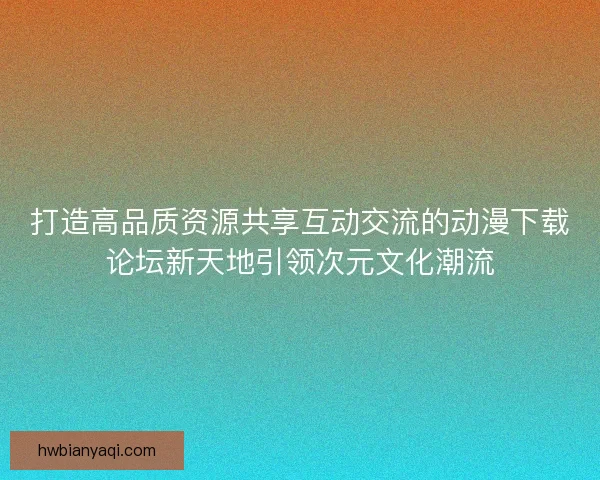 打造高品质资源共享互动交流的动漫下载论坛新天地引领次元文化潮流