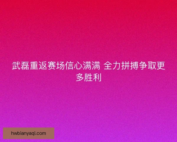 武磊重返赛场信心满满 全力拼搏争取更多胜利