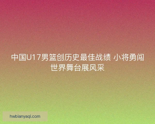 中国U17男篮创历史最佳战绩 小将勇闯世界舞台展风采