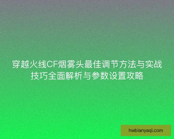 穿越火线CF烟雾头最佳调节方法与实战技巧全面解析与参数设置攻略