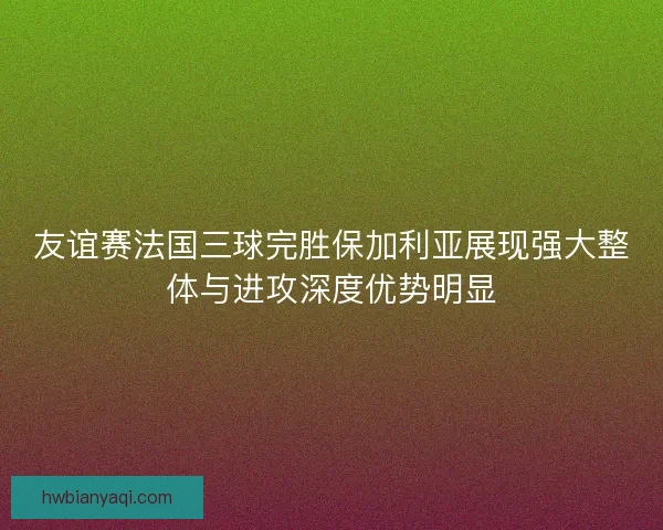 友谊赛法国三球完胜保加利亚展现强大整体与进攻深度优势明显