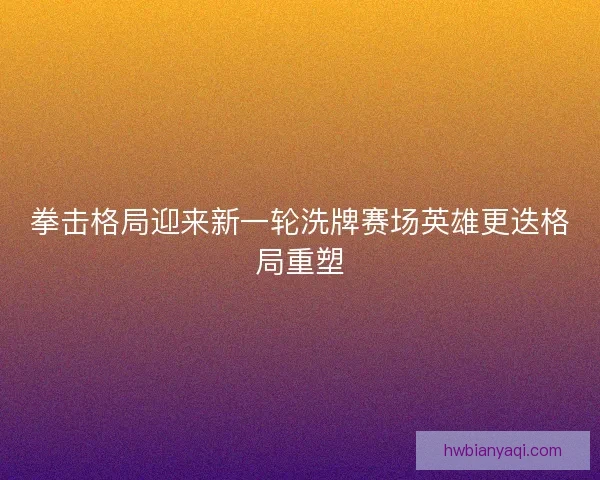 拳击格局迎来新一轮洗牌赛场英雄更迭格局重塑