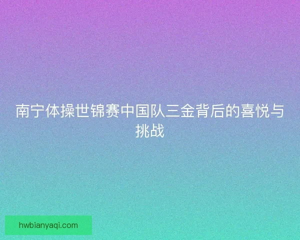 南宁体操世锦赛中国队三金背后的喜悦与挑战 南宁体操世锦赛中国队三金背后的喜悦与挑战