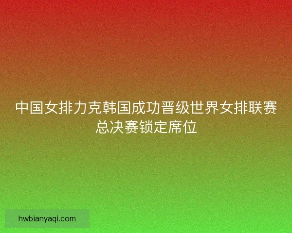 中国女排力克韩国成功晋级世界女排联赛总决赛锁定席位 中国女排力克韩国成功晋级世界女排联赛总决赛锁定席位