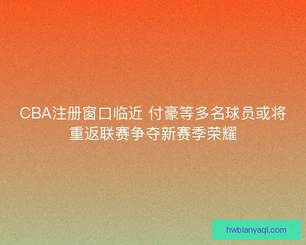 CBA注册窗口临近 付豪等多名球员或将重返联赛争夺新赛季荣耀 CBA注册窗口临近 付豪等多名球员或将重返联赛争夺新赛季荣耀